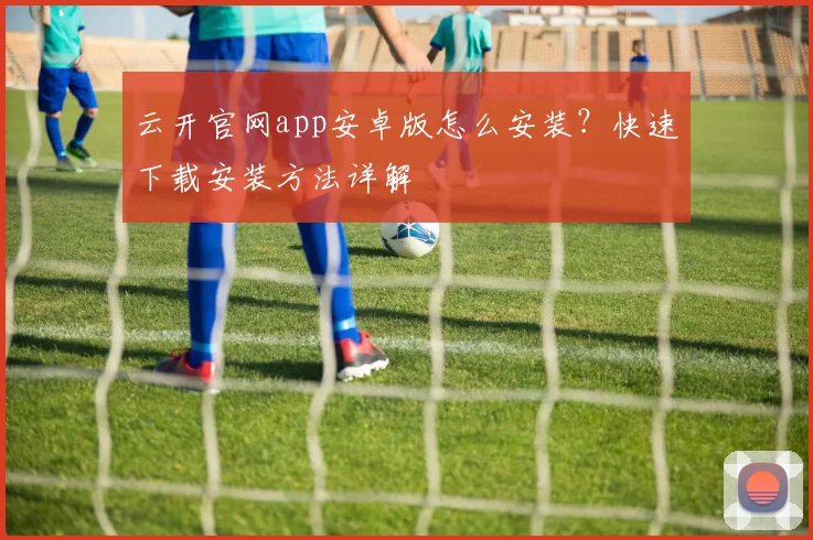 云开官网app安卓版怎么安装？快速下载安装方法详解