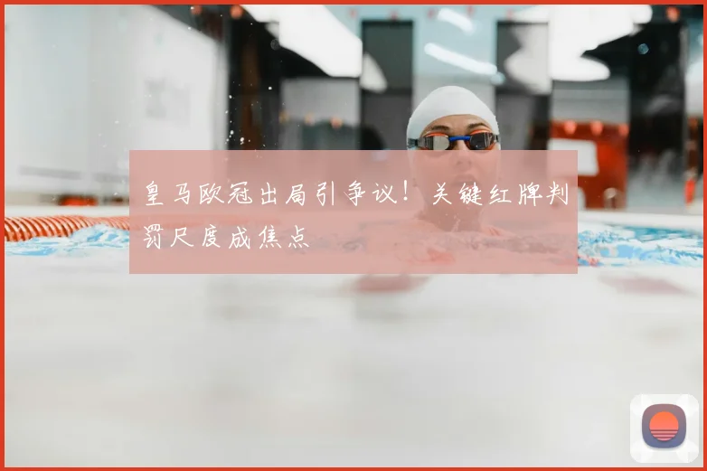 皇马欧冠出局引争议！关键红牌判罚尺度成焦点